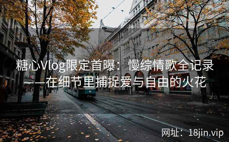 糖心Vlog限定首曝：慢综情歌全记录——在细节里捕捉爱与自由的火花