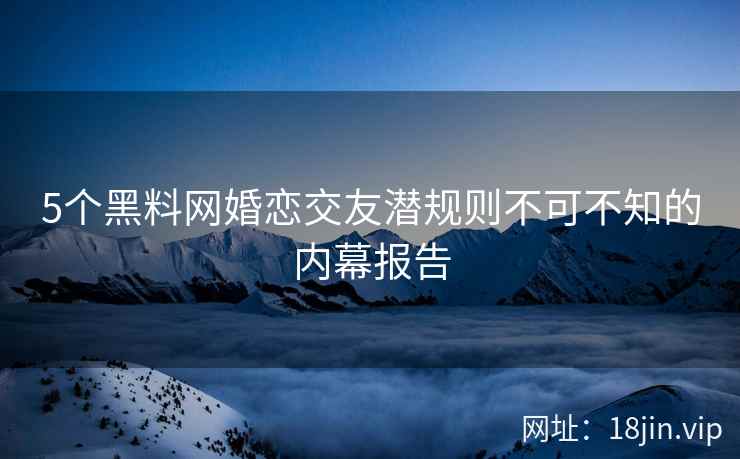 5个黑料网婚恋交友潜规则不可不知的内幕报告  第2张