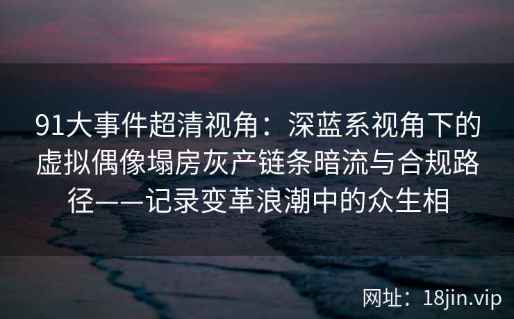 91大事件超清视角：深蓝系视角下的虚拟偶像塌房灰产链条暗流与合规路径——记录变革浪潮中的众生相