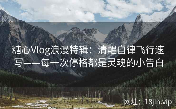 糖心Vlog浪漫特辑：清醒自律飞行速写——每一次停格都是灵魂的小告白