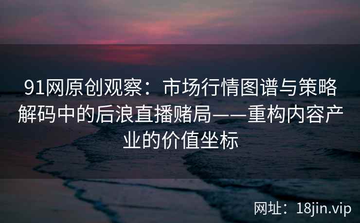 91网原创观察：市场行情图谱与策略解码中的后浪直播赌局——重构内容产业的价值坐标