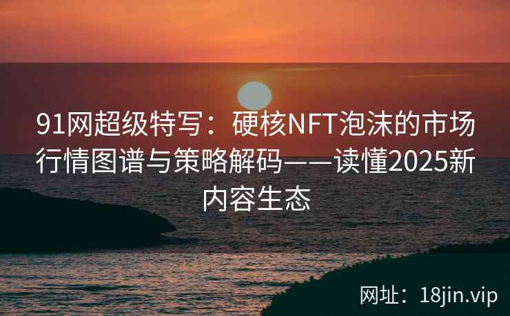 91网超级特写：硬核NFT泡沫的市场行情图谱与策略解码——读懂2025新内容生态
