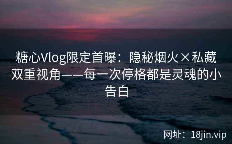 糖心Vlog限定首曝：隐秘烟火×私藏双重视角——每一次停格都是灵魂的小告白