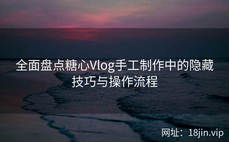 全面盘点糖心Vlog手工制作中的隐藏技巧与操作流程