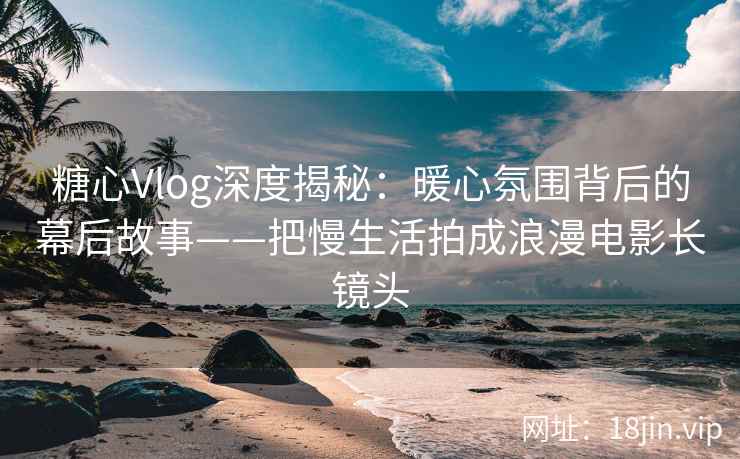 糖心Vlog深度揭秘：暖心氛围背后的幕后故事——把慢生活拍成浪漫电影长镜头