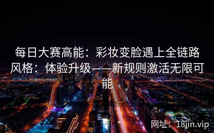 每日大赛高能：彩妆变脸遇上全链路风格：体验升级——新规则激活无限可能