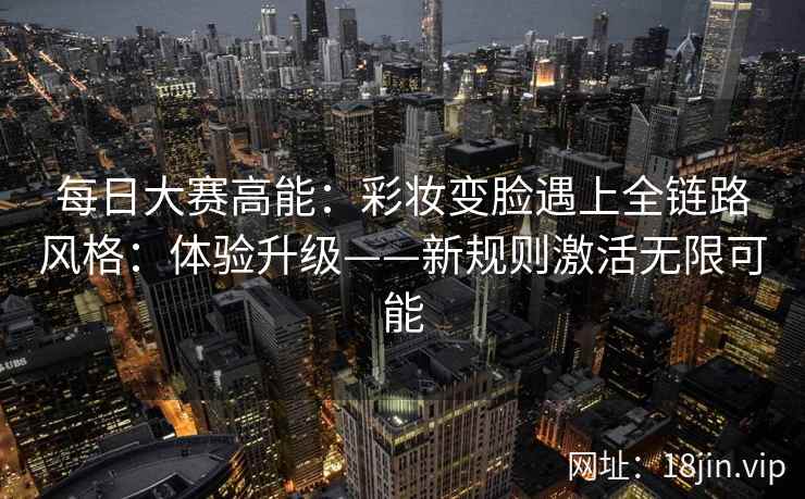 每日大赛高能：彩妆变脸遇上全链路风格：体验升级——新规则激活无限可能