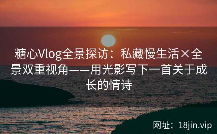 糖心Vlog全景探访：私藏慢生活×全景双重视角——用光影写下一首关于成长的情诗