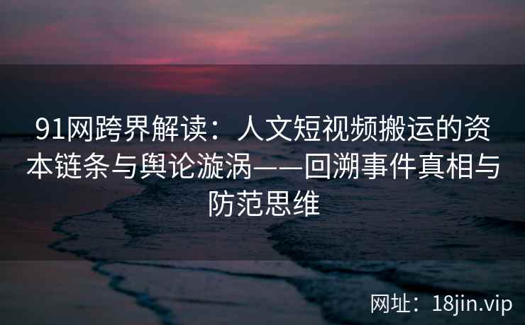 91网跨界解读：人文短视频搬运的资本链条与舆论漩涡——回溯事件真相与防范思维  第1张