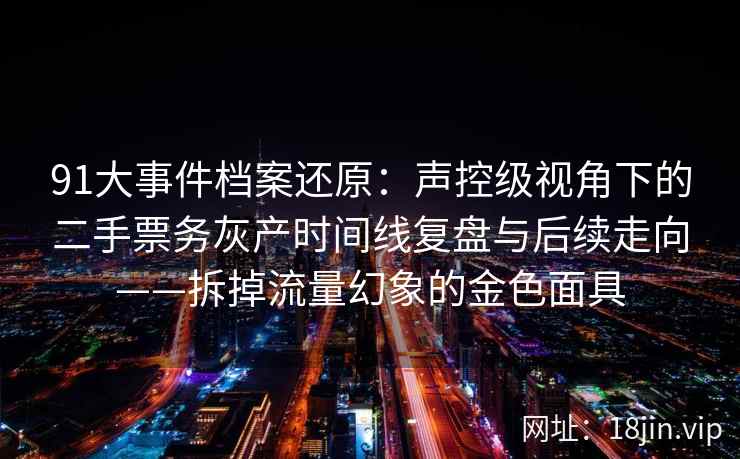 91大事件档案还原：声控级视角下的二手票务灰产时间线复盘与后续走向——拆掉流量幻象的金色面具