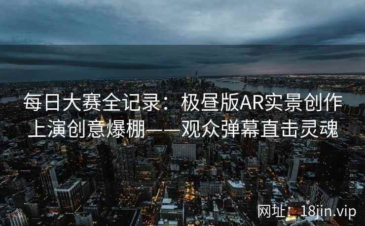 每日大赛全记录：极昼版AR实景创作上演创意爆棚——观众弹幕直击灵魂