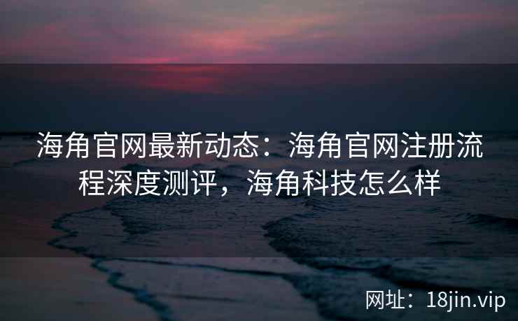 海角官网最新动态：海角官网注册流程深度测评，海角科技怎么样