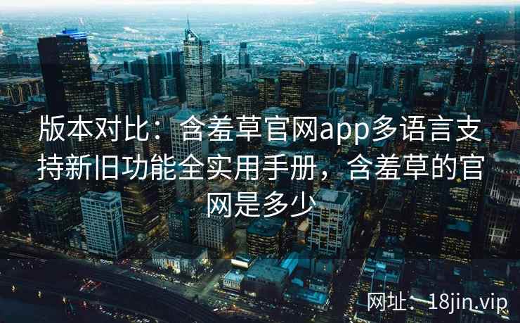 版本对比：含羞草官网app多语言支持新旧功能全实用手册，含羞草的官网是多少