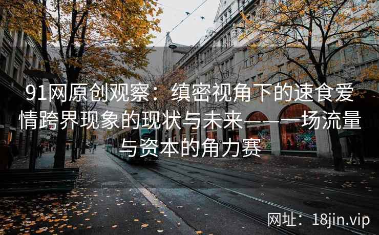 91网原创观察：缜密视角下的速食爱情跨界现象的现状与未来——一场流量与资本的角力赛
