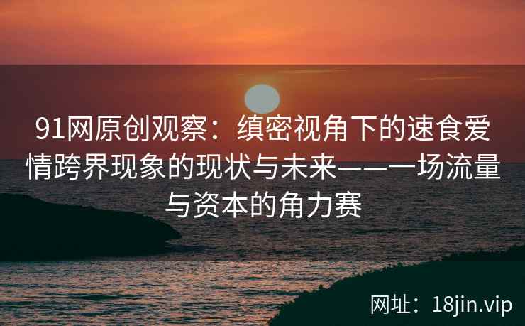 91网原创观察：缜密视角下的速食爱情跨界现象的现状与未来——一场流量与资本的角力赛