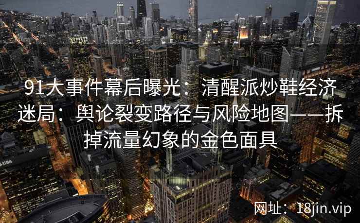 91大事件幕后曝光：清醒派炒鞋经济迷局：舆论裂变路径与风险地图——拆掉流量幻象的金色面具