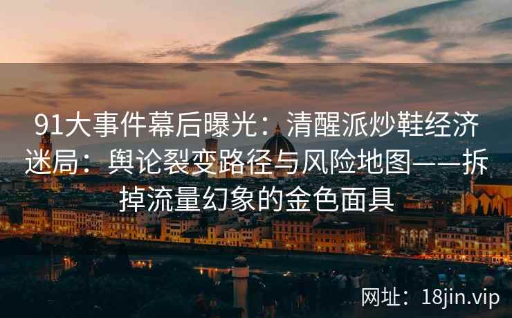 91大事件幕后曝光：清醒派炒鞋经济迷局：舆论裂变路径与风险地图——拆掉流量幻象的金色面具