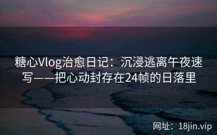 糖心Vlog治愈日记：沉浸逃离午夜速写——把心动封存在24帧的日落里