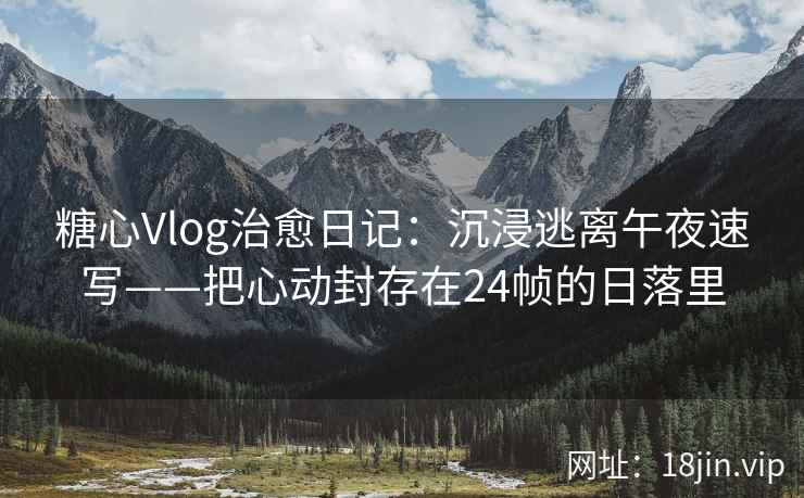 糖心Vlog治愈日记：沉浸逃离午夜速写——把心动封存在24帧的日落里