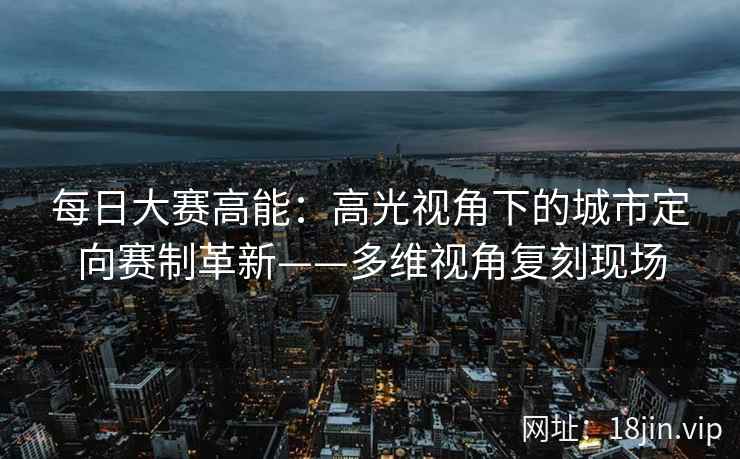 每日大赛高能：高光视角下的城市定向赛制革新——多维视角复刻现场