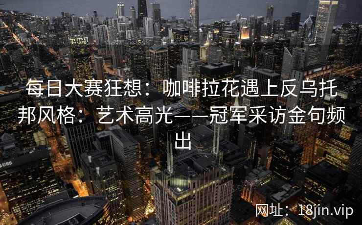 每日大赛狂想：咖啡拉花遇上反乌托邦风格：艺术高光——冠军采访金句频出