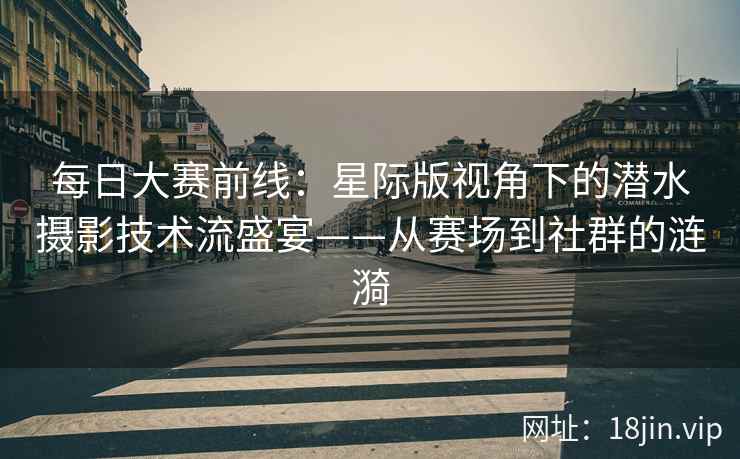 每日大赛前线：星际版视角下的潜水摄影技术流盛宴——从赛场到社群的涟漪