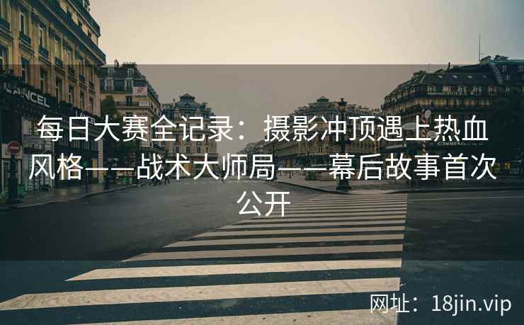 每日大赛全记录：摄影冲顶遇上热血风格——战术大师局——幕后故事首次公开