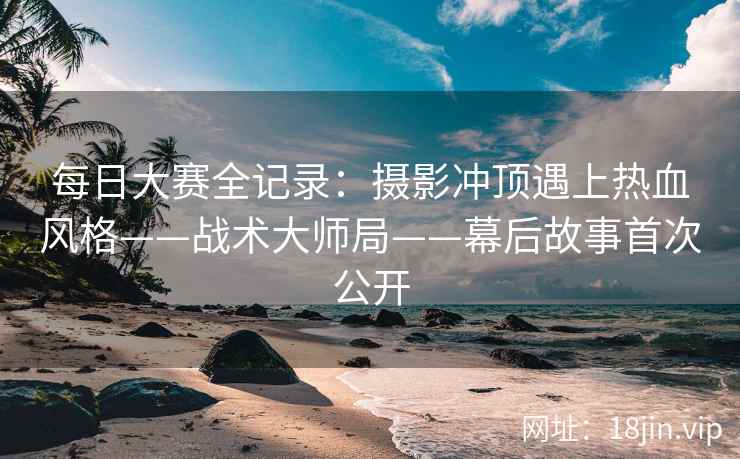 每日大赛全记录：摄影冲顶遇上热血风格——战术大师局——幕后故事首次公开