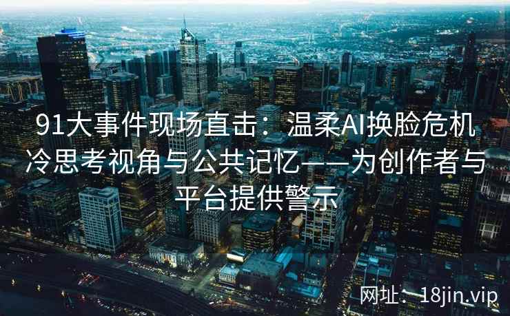 91大事件现场直击：温柔AI换脸危机冷思考视角与公共记忆——为创作者与平台提供警示
