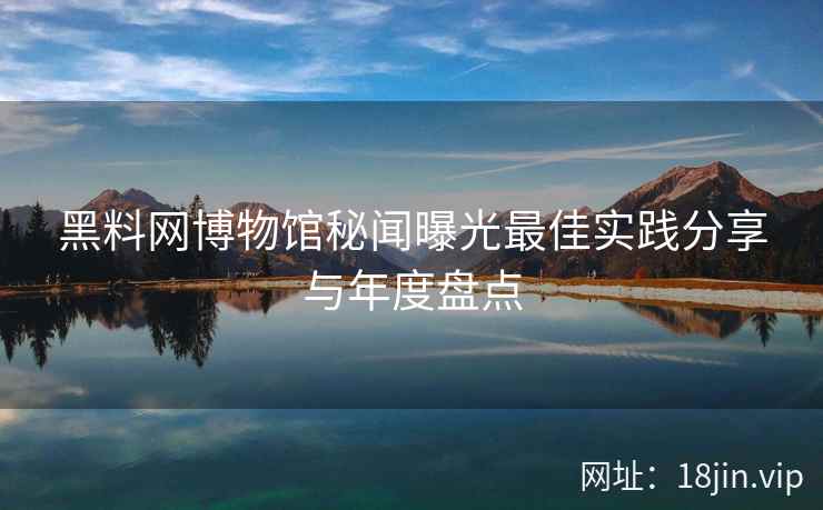 黑料网博物馆秘闻曝光最佳实践分享与年度盘点