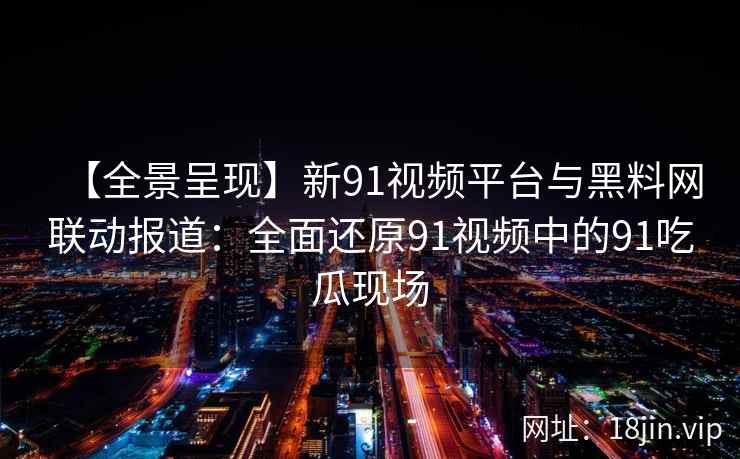【全景呈现】新91视频平台与黑料网联动报道：全面还原91视频中的91吃瓜现场