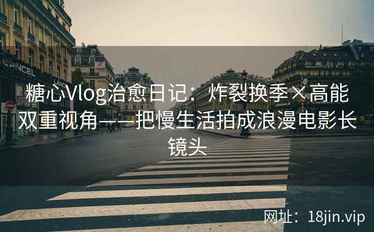 糖心Vlog治愈日记：炸裂换季×高能双重视角——把慢生活拍成浪漫电影长镜头