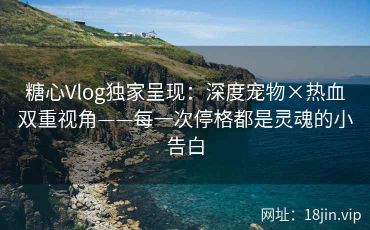 糖心Vlog独家呈现：深度宠物×热血双重视角——每一次停格都是灵魂的小告白