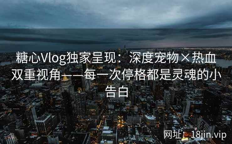 糖心Vlog独家呈现：深度宠物×热血双重视角——每一次停格都是灵魂的小告白