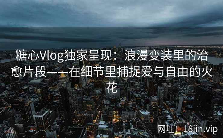 糖心Vlog独家呈现：浪漫变装里的治愈片段——在细节里捕捉爱与自由的火花