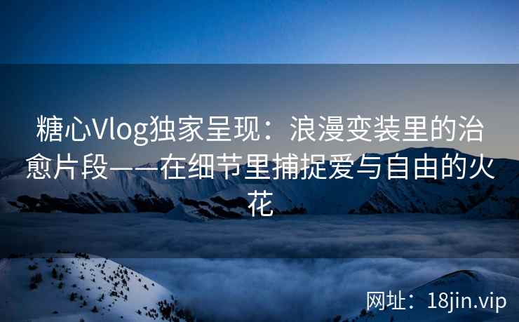糖心Vlog独家呈现：浪漫变装里的治愈片段——在细节里捕捉爱与自由的火花