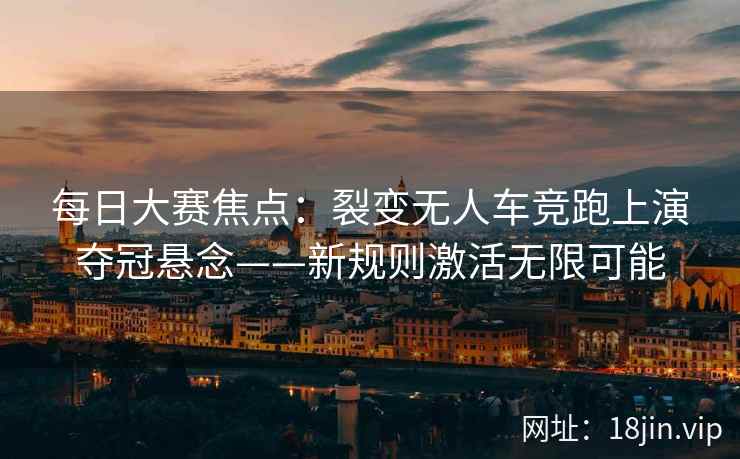 每日大赛焦点：裂变无人车竞跑上演夺冠悬念——新规则激活无限可能