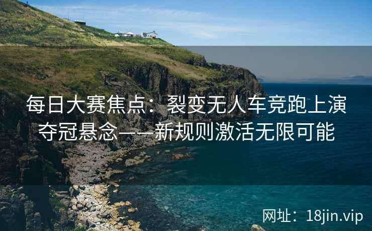 每日大赛焦点：裂变无人车竞跑上演夺冠悬念——新规则激活无限可能
