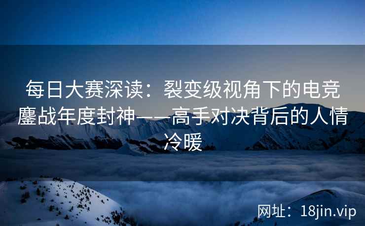 每日大赛深读：裂变级视角下的电竞鏖战年度封神——高手对决背后的人情冷暖