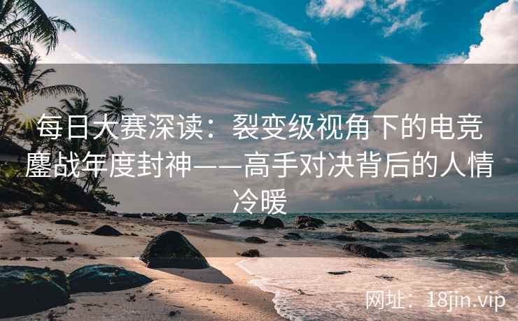 每日大赛深读：裂变级视角下的电竞鏖战年度封神——高手对决背后的人情冷暖