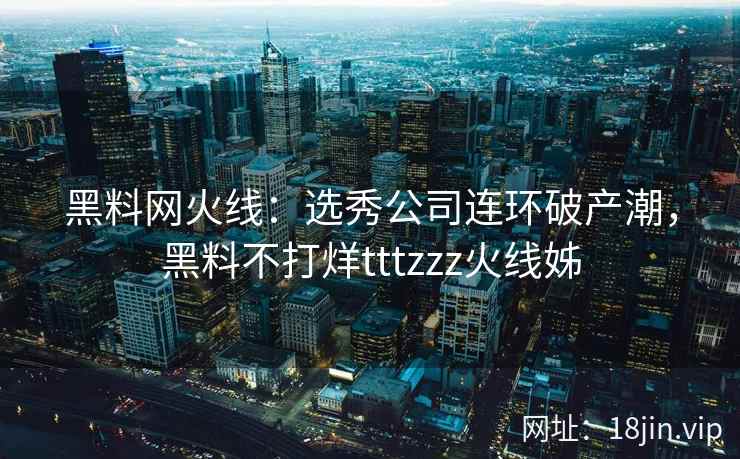 黑料网火线：选秀公司连环破产潮，黑料不打烊tttzzz火线姊