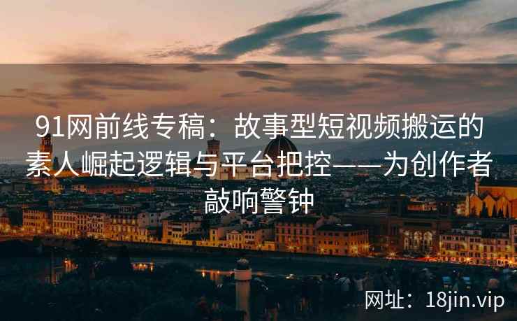 91网前线专稿：故事型短视频搬运的素人崛起逻辑与平台把控——为创作者敲响警钟