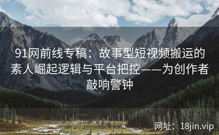 91网前线专稿：故事型短视频搬运的素人崛起逻辑与平台把控——为创作者敲响警钟