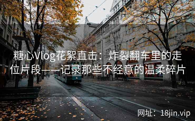 糖心Vlog花絮直击：炸裂翻车里的走位片段——记录那些不经意的温柔碎片