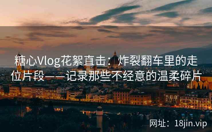 糖心Vlog花絮直击：炸裂翻车里的走位片段——记录那些不经意的温柔碎片