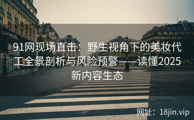 91网现场直击：野生视角下的美妆代工全景剖析与风险预警——读懂2025新内容生态