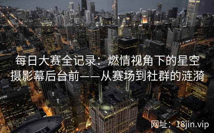 每日大赛全记录：燃情视角下的星空摄影幕后台前——从赛场到社群的涟漪