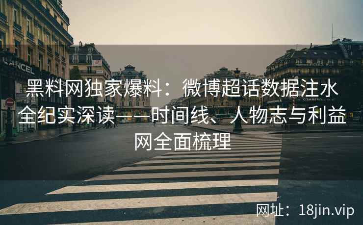 黑料网独家爆料：微博超话数据注水全纪实深读——时间线、人物志与利益网全面梳理