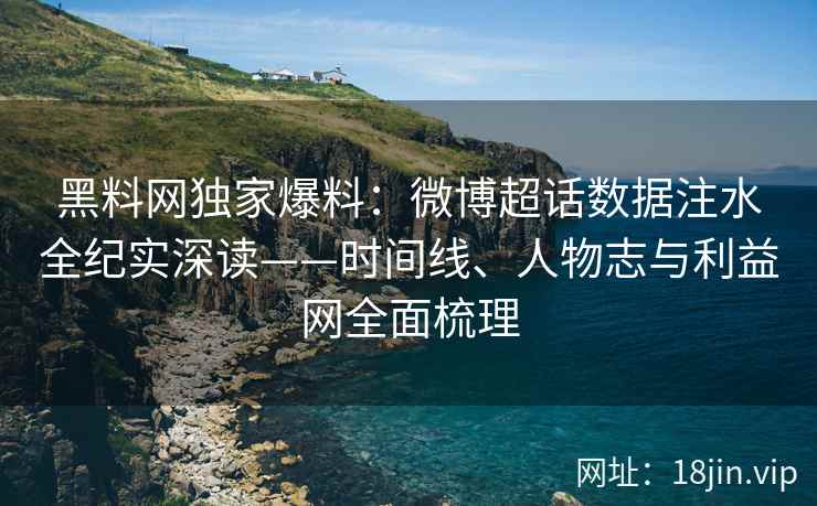 黑料网独家爆料：微博超话数据注水全纪实深读——时间线、人物志与利益网全面梳理