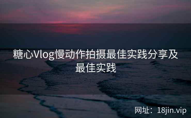 糖心Vlog慢动作拍摄最佳实践分享及最佳实践